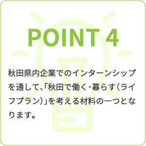 point4 秋田県内企業でのインターンシップを通して、「秋田で働く・暮らす(ライフプラン)」を考える材料の一つとなります。