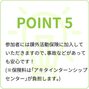 point5 参加者には課外活動保険に加入していただきますので、事故などがあっても安心です!(※保険料は「アキタインターンシップセンター」が負担します。)