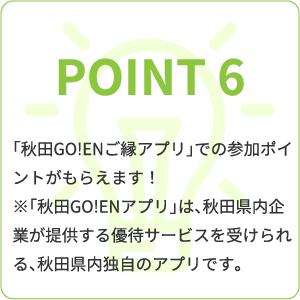 point6 「秋田GO!ENご縁アプリ」での参加ポイントがもらえます!※「秋田GO!ENアプリ」は、秋田県内企業が提供する優待サービスを受けられる、秋田県内独自のアプリです。